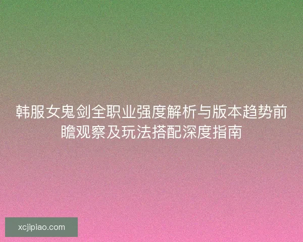 韩服女鬼剑全职业强度解析与版本趋势前瞻观察及玩法搭配深度指南