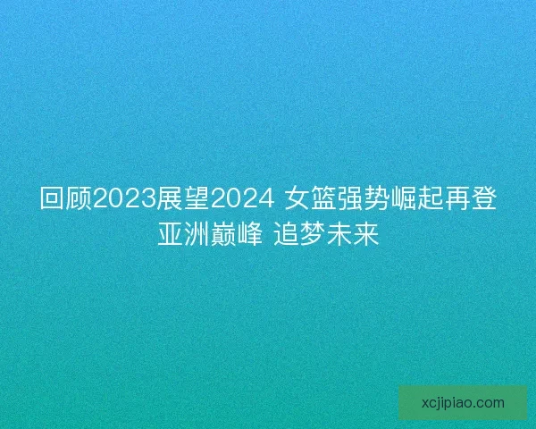 回顾2023展望2024 女篮强势崛起再登亚洲巅峰 追梦未来