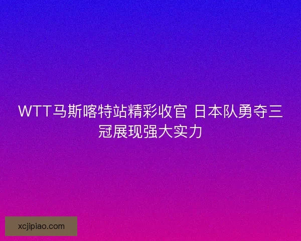 WTT马斯喀特站精彩收官 日本队勇夺三冠展现强大实力