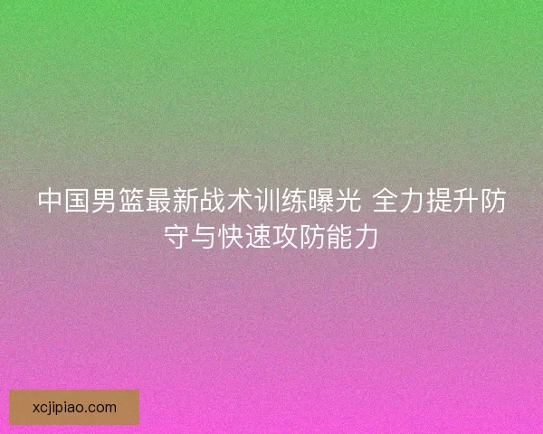 中国男篮最新战术训练曝光 全力提升防守与快速攻防能力