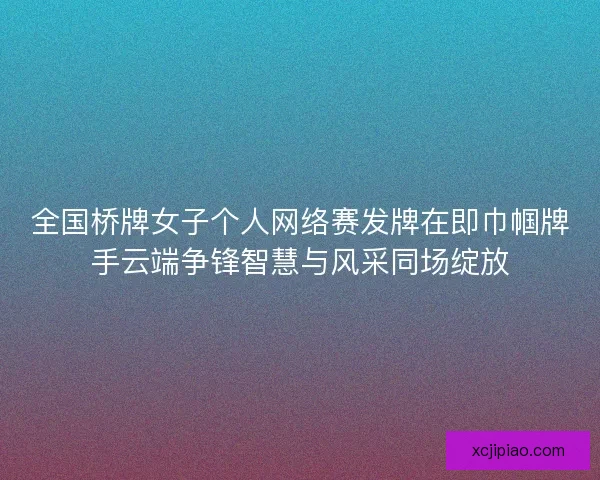 全国桥牌女子个人网络赛发牌在即巾帼牌手云端争锋智慧与风采同场绽放