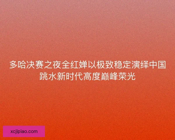 多哈决赛之夜全红婵以极致稳定演绎中国跳水新时代高度巅峰荣光