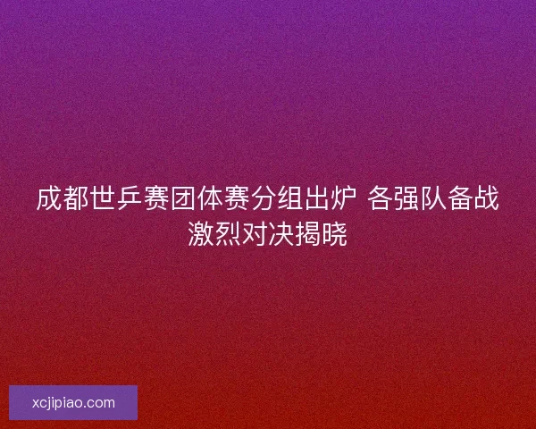 成都世乒赛团体赛分组出炉 各强队备战激烈对决揭晓