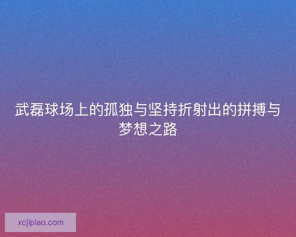 武磊球场上的孤独与坚持折射出的拼搏与梦想之路